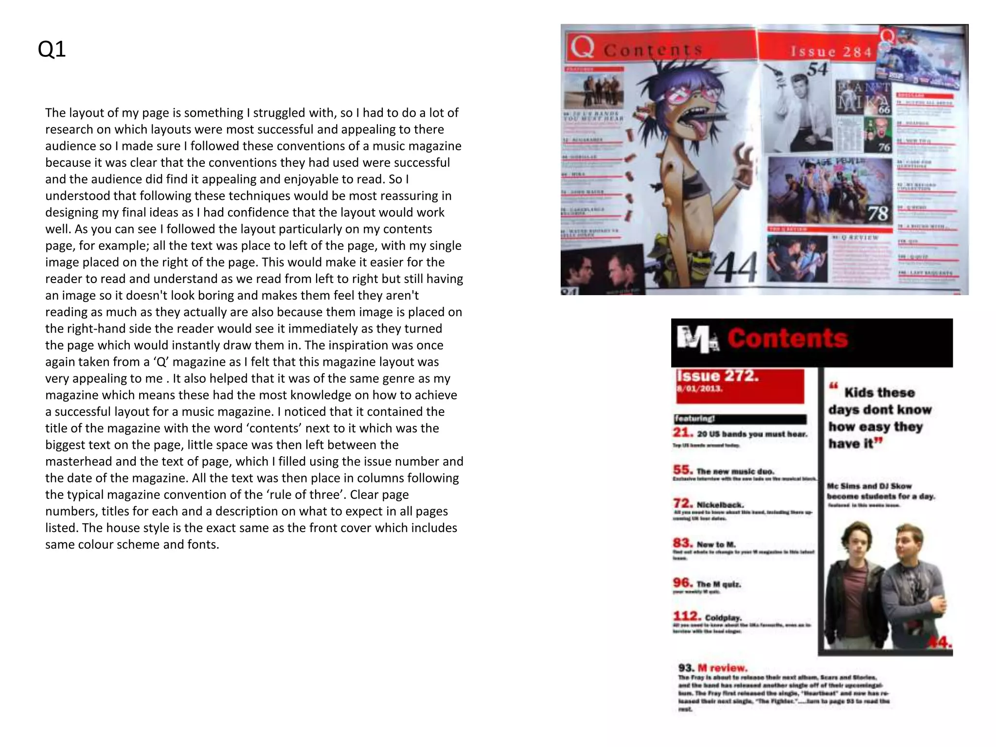 Q1
The layout of my page is something I struggled with, so I had to do a lot of
research on which layouts were most successful and appealing to there
audience so I made sure I followed these conventions of a music magazine
because it was clear that the conventions they had used were successful
and the audience did find it appealing and enjoyable to read. So I
understood that following these techniques would be most reassuring in
designing my final ideas as I had confidence that the layout would work
well. As you can see I followed the layout particularly on my contents
page, for example; all the text was place to left of the page, with my single
image placed on the right of the page. This would make it easier for the
reader to read and understand as we read from left to right but still having
an image so it doesn't look boring and makes them feel they aren't
reading as much as they actually are also because them image is placed on
the right-hand side the reader would see it immediately as they turned
the page which would instantly draw them in. The inspiration was once
again taken from a ‘Q’ magazine as I felt that this magazine layout was
very appealing to me . It also helped that it was of the same genre as my
magazine which means these had the most knowledge on how to achieve
a successful layout for a music magazine. I noticed that it contained the
title of the magazine with the word ‘contents’ next to it which was the
biggest text on the page, little space was then left between the
masterhead and the text of page, which I filled using the issue number and
the date of the magazine. All the text was then place in columns following
the typical magazine convention of the ‘rule of three’. Clear page
numbers, titles for each and a description on what to expect in all pages
listed. The house style is the exact same as the front cover which includes
same colour scheme and fonts.
 