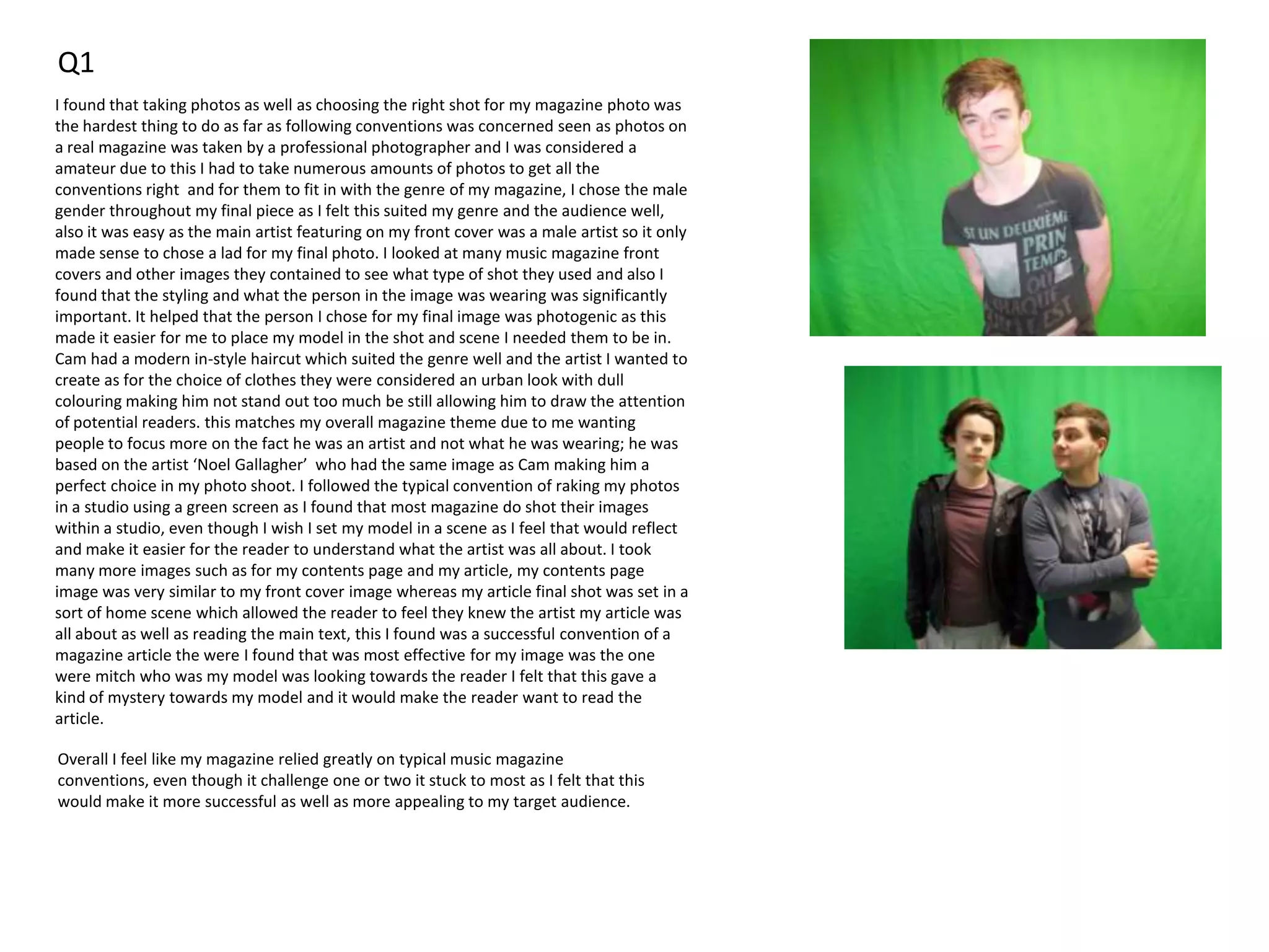 Q1
I found that taking photos as well as choosing the right shot for my magazine photo was
the hardest thing to do as far as following conventions was concerned seen as photos on
a real magazine was taken by a professional photographer and I was considered a
amateur due to this I had to take numerous amounts of photos to get all the
conventions right and for them to fit in with the genre of my magazine, I chose the male
gender throughout my final piece as I felt this suited my genre and the audience well,
also it was easy as the main artist featuring on my front cover was a male artist so it only
made sense to chose a lad for my final photo. I looked at many music magazine front
covers and other images they contained to see what type of shot they used and also I
found that the styling and what the person in the image was wearing was significantly
important. It helped that the person I chose for my final image was photogenic as this
made it easier for me to place my model in the shot and scene I needed them to be in.
Cam had a modern in-style haircut which suited the genre well and the artist I wanted to
create as for the choice of clothes they were considered an urban look with dull
colouring making him not stand out too much be still allowing him to draw the attention
of potential readers. this matches my overall magazine theme due to me wanting
people to focus more on the fact he was an artist and not what he was wearing; he was
based on the artist ‘Noel Gallagher’ who had the same image as Cam making him a
perfect choice in my photo shoot. I followed the typical convention of raking my photos
in a studio using a green screen as I found that most magazine do shot their images
within a studio, even though I wish I set my model in a scene as I feel that would reflect
and make it easier for the reader to understand what the artist was all about. I took
many more images such as for my contents page and my article, my contents page
image was very similar to my front cover image whereas my article final shot was set in a
sort of home scene which allowed the reader to feel they knew the artist my article was
all about as well as reading the main text, this I found was a successful convention of a
magazine article the were I found that was most effective for my image was the one
were mitch who was my model was looking towards the reader I felt that this gave a
kind of mystery towards my model and it would make the reader want to read the
article.
Overall I feel like my magazine relied greatly on typical music magazine
conventions, even though it challenge one or two it stuck to most as I felt that this
would make it more successful as well as more appealing to my target audience.
 