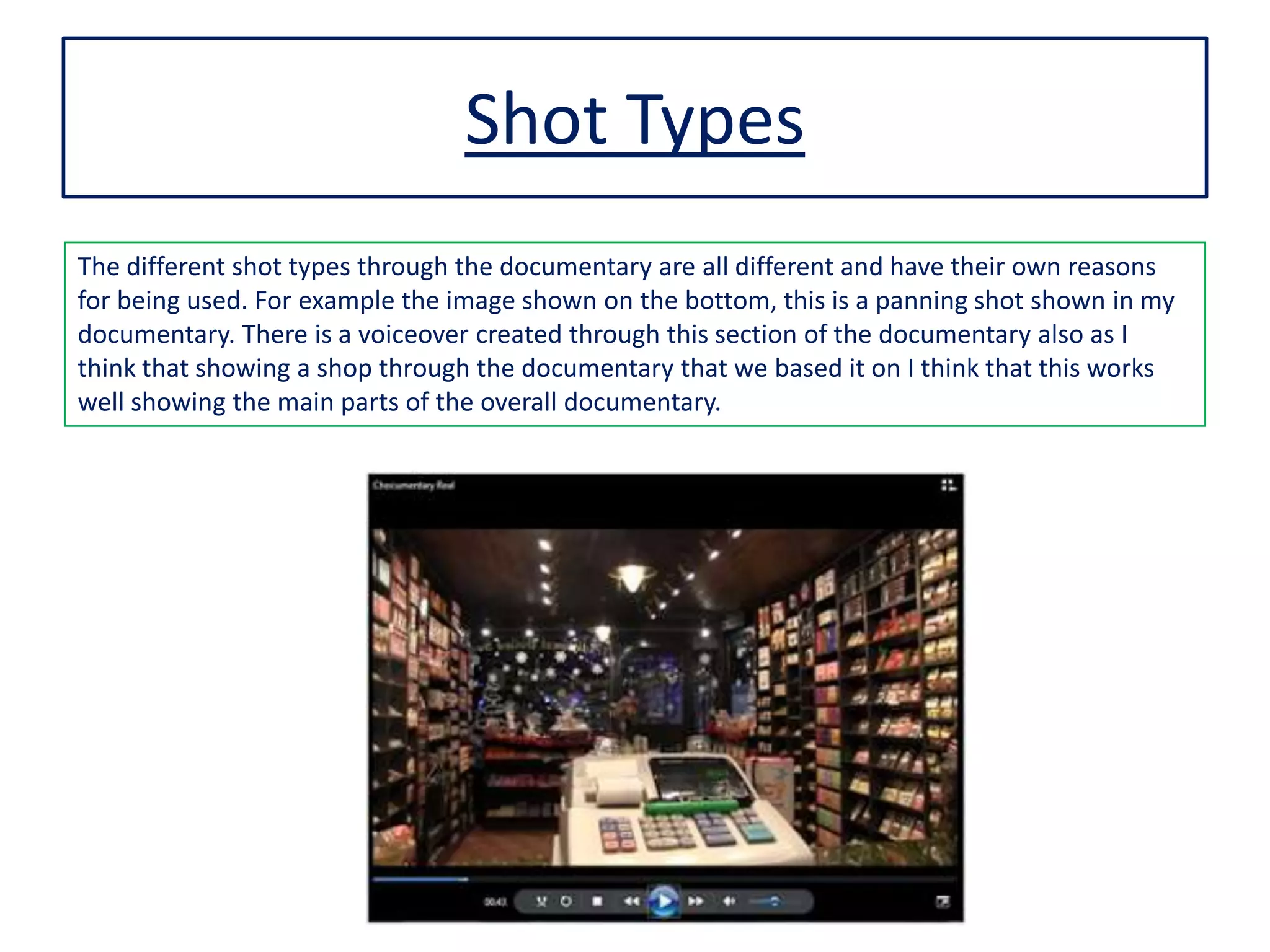 Shot Types
The different shot types through the documentary are all different and have their own reasons
for being used. For example the image shown on the bottom, this is a panning shot shown in my
documentary. There is a voiceover created through this section of the documentary also as I
think that showing a shop through the documentary that we based it on I think that this works
well showing the main parts of the overall documentary.
 