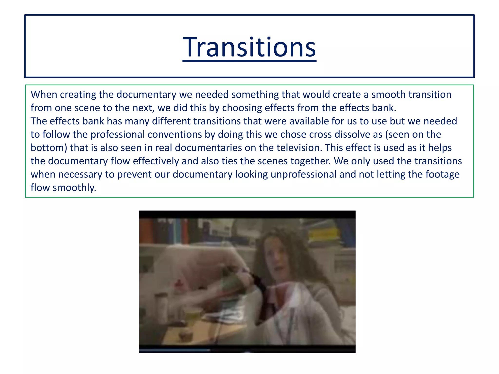 Transitions
When creating the documentary we needed something that would create a smooth transition
from one scene to the next, we did this by choosing effects from the effects bank.
The effects bank has many different transitions that were available for us to use but we needed
to follow the professional conventions by doing this we chose cross dissolve as (seen on the
bottom) that is also seen in real documentaries on the television. This effect is used as it helps
the documentary flow effectively and also ties the scenes together. We only used the transitions
when necessary to prevent our documentary looking unprofessional and not letting the footage
flow smoothly.
 