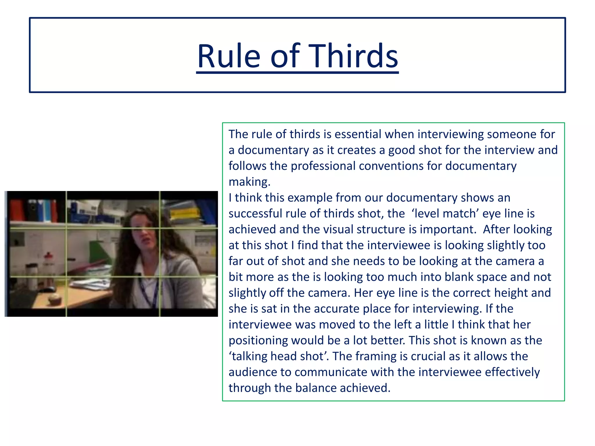 Rule of Thirds
The rule of thirds is essential when interviewing someone for
a documentary as it creates a good shot for the interview and
follows the professional conventions for documentary
making.
I think this example from our documentary shows an
successful rule of thirds shot, the ‘level match’ eye line is
achieved and the visual structure is important. After looking
at this shot I find that the interviewee is looking slightly too
far out of shot and she needs to be looking at the camera a
bit more as the is looking too much into blank space and not
slightly off the camera. Her eye line is the correct height and
she is sat in the accurate place for interviewing. If the
interviewee was moved to the left a little I think that her
positioning would be a lot better. This shot is known as the
‘talking head shot’. The framing is crucial as it allows the
audience to communicate with the interviewee effectively
through the balance achieved.
 