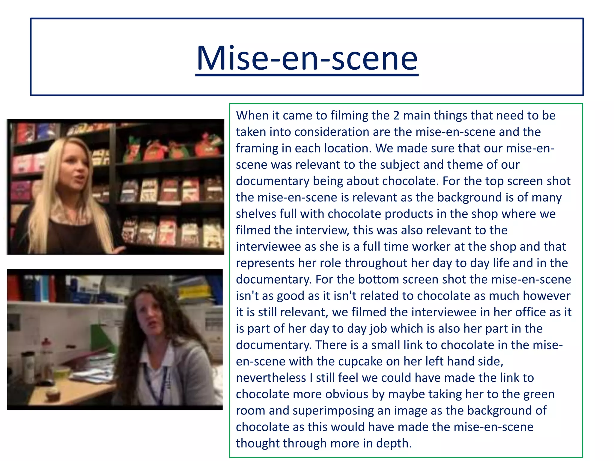 Mise-en-scene
When it came to filming the 2 main things that need to be
taken into consideration are the mise-en-scene and the
framing in each location. We made sure that our mise-en-
scene was relevant to the subject and theme of our
documentary being about chocolate. For the top screen shot
the mise-en-scene is relevant as the background is of many
shelves full with chocolate products in the shop where we
filmed the interview, this was also relevant to the
interviewee as she is a full time worker at the shop and that
represents her role throughout her day to day life and in the
documentary. For the bottom screen shot the mise-en-scene
isn't as good as it isn't related to chocolate as much however
it is still relevant, we filmed the interviewee in her office as it
is part of her day to day job which is also her part in the
documentary. There is a small link to chocolate in the mise-
en-scene with the cupcake on her left hand side,
nevertheless I still feel we could have made the link to
chocolate more obvious by maybe taking her to the green
room and superimposing an image as the background of
chocolate as this would have made the mise-en-scene
thought through more in depth.
 