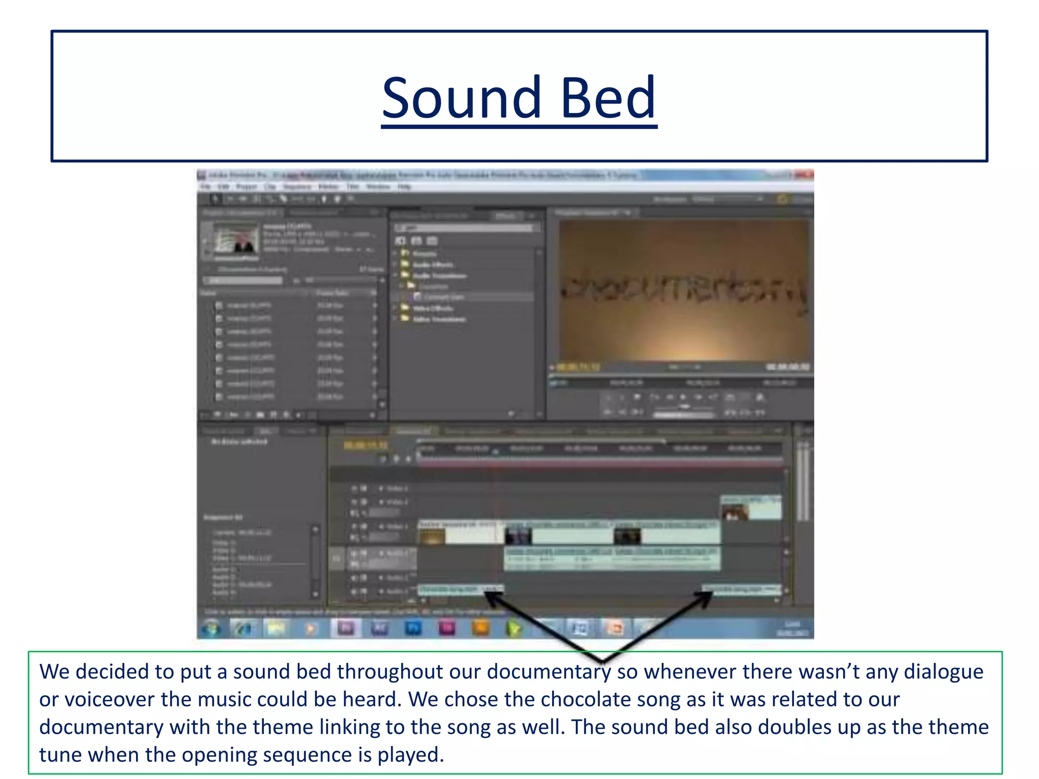 Sound Bed
We decided to put a sound bed throughout our documentary so whenever there wasn’t any dialogue
or voiceover the music could be heard. We chose the chocolate song as it was related to our
documentary with the theme linking to the song as well. The sound bed also doubles up as the theme
tune when the opening sequence is played.
 