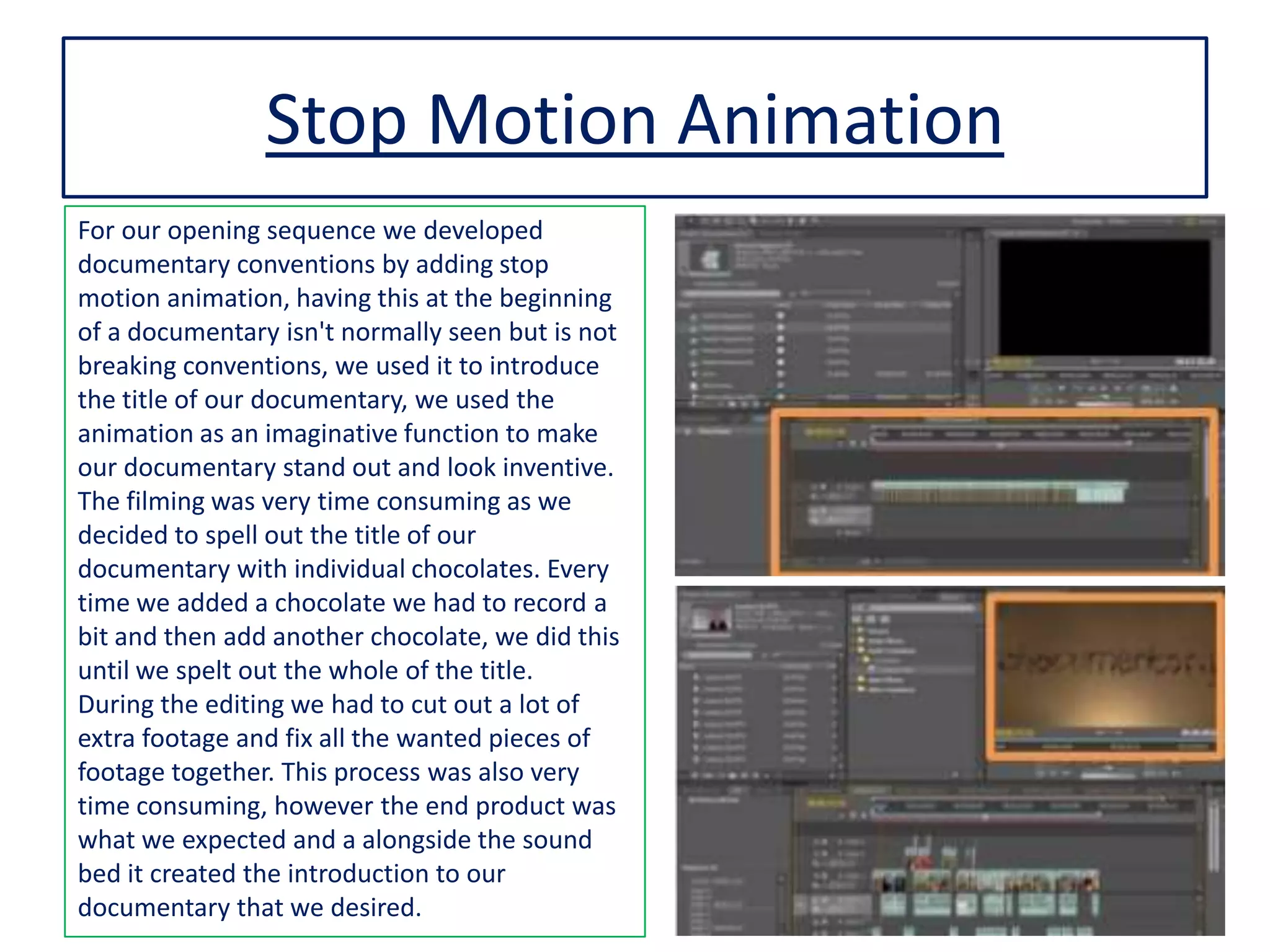 Stop Motion Animation
For our opening sequence we developed
documentary conventions by adding stop
motion animation, having this at the beginning
of a documentary isn't normally seen but is not
breaking conventions, we used it to introduce
the title of our documentary, we used the
animation as an imaginative function to make
our documentary stand out and look inventive.
The filming was very time consuming as we
decided to spell out the title of our
documentary with individual chocolates. Every
time we added a chocolate we had to record a
bit and then add another chocolate, we did this
until we spelt out the whole of the title.
During the editing we had to cut out a lot of
extra footage and fix all the wanted pieces of
footage together. This process was also very
time consuming, however the end product was
what we expected and a alongside the sound
bed it created the introduction to our
documentary that we desired.
 