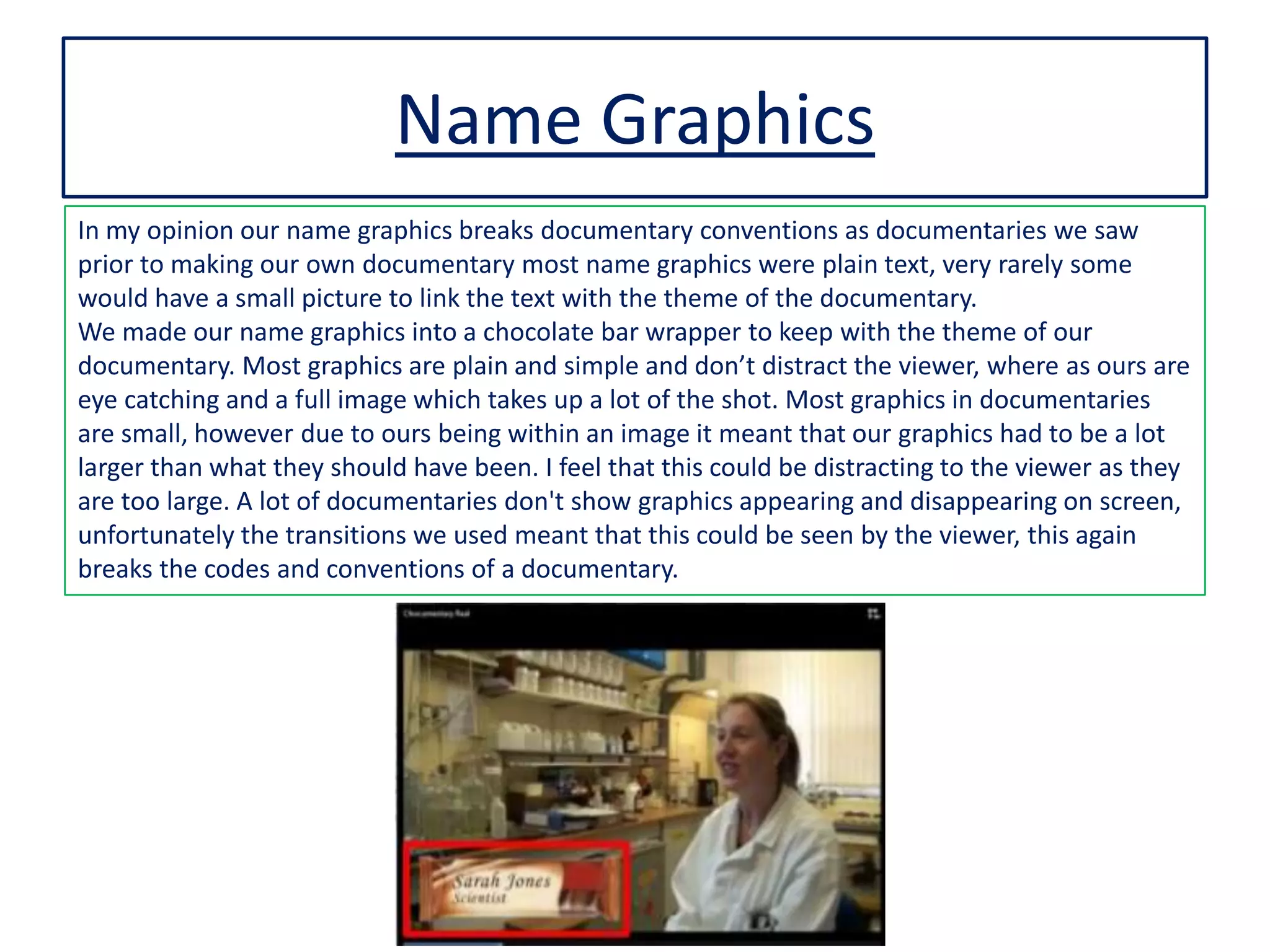 Name Graphics
In my opinion our name graphics breaks documentary conventions as documentaries we saw
prior to making our own documentary most name graphics were plain text, very rarely some
would have a small picture to link the text with the theme of the documentary.
We made our name graphics into a chocolate bar wrapper to keep with the theme of our
documentary. Most graphics are plain and simple and don’t distract the viewer, where as ours are
eye catching and a full image which takes up a lot of the shot. Most graphics in documentaries
are small, however due to ours being within an image it meant that our graphics had to be a lot
larger than what they should have been. I feel that this could be distracting to the viewer as they
are too large. A lot of documentaries don't show graphics appearing and disappearing on screen,
unfortunately the transitions we used meant that this could be seen by the viewer, this again
breaks the codes and conventions of a documentary.
 
