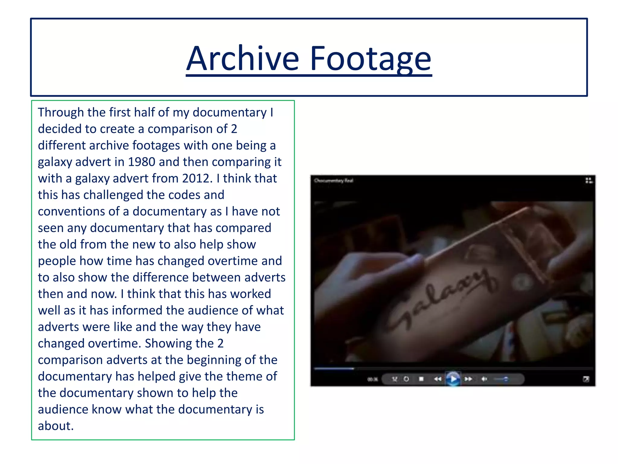 Archive Footage
Through the first half of my documentary I
decided to create a comparison of 2
different archive footages with one being a
galaxy advert in 1980 and then comparing it
with a galaxy advert from 2012. I think that
this has challenged the codes and
conventions of a documentary as I have not
seen any documentary that has compared
the old from the new to also help show
people how time has changed overtime and
to also show the difference between adverts
then and now. I think that this has worked
well as it has informed the audience of what
adverts were like and the way they have
changed overtime. Showing the 2
comparison adverts at the beginning of the
documentary has helped give the theme of
the documentary shown to help the
audience know what the documentary is
about.
 