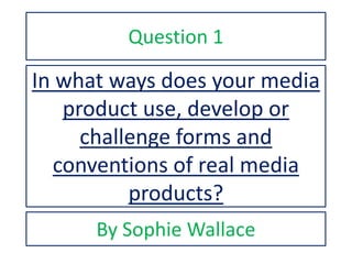 In what ways does your media
product use, develop or
challenge forms and
conventions of real media
products?
By Sophie Wallace
Question 1
 