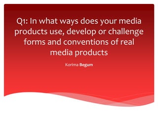 Q1: In what ways does your media
products use, develop or challenge
forms and conventions of real
media products
Korima Begum

 