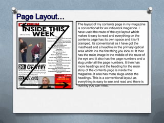 The layout of my contents page in my magazine
is conventional for an indie/rock magazine. I
have used the route of the eye layout which
makes it easy to read and everything on the
contents page has its own space and it isn't
cramped. Its conventional as I have got the
masthead and a headline in the primary optical
area which ins the first thing you look at. It then
has the main image in the middle of the route of
the eye and it also has the page numbers and a
slug under all the page numbers. It then has
more headings and the heading for the main
story of the contents page is inside the
magazine. It also has more slugs under the
headings. This is a conventional layout as
everything is easy to see and read and there is
nothing you can miss.

 