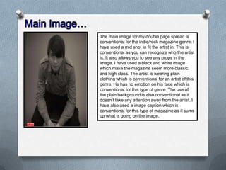 The main image for my double page spread is
conventional for the indie/rock magazine genre. I
have used a mid shot to fit the artist in. This is
conventional as you can recognize who the artist
is. It also allows you to see any props in the
image. I have used a black and white image
which make the magazine seem more classic
and high class. The artist is wearing plain
clothing which is conventional for an artist of this
genre. He has no emotion on his face which is
conventional for this type of genre. The use of
the plain background is also conventional as it
doesn’t take any attention away from the artist. I
have also used a image caption which is
conventional for this type of magazine as it sums
up what is going on the image.

 