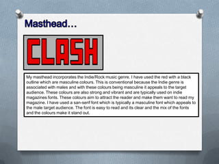 My masthead incorporates the Indie/Rock music genre. I have used the red with a black
outline which are masculine colours. This is conventional because the Indie genre is
associated with males and with these colours being masculine it appeals to the target
audience. These colours are also strong and vibrant and are typically used on indie
magazines fonts. These colours aim to attract the reader and make them want to read my
magazine. I have used a san-serif font which is typically a masculine font which appeals to
the male target audience. The font is easy to read and its clear and the mix of the fonts
and the colours make it stand out.

 