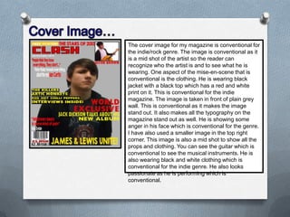 The cover image for my magazine is conventional for
the indie/rock genre. The image is conventional as it
is a mid shot of the artist so the reader can
recognize who the artist is and to see what he is
wearing. One aspect of the mise-en-scene that is
conventional is the clothing. He is wearing black
jacket with a black top which has a red and white
print on it. This is conventional for the indie
magazine. The image is taken in front of plain grey
wall. This is conventional as it makes the image
stand out. It also makes all the typography on the
magazine stand out as well. He is showing some
anger in his face which is conventional for the genre.
I have also used a smaller image in the top right
corner. This image is also a mid shot to show all the
props and clothing. You can see the guitar which is
conventional to see the musical instruments. He is
also wearing black and white clothing which is
conventional for the indie genre. He also looks
passionate as he is performing which is
conventional.

 