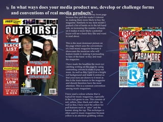 

In what ways does your media product use, develop or challenge forms
and conventions of real media used cover lines on my front page
I have products?
because they pull the reader’s interest
in, making them more likely to buy the
magazine. Similarly to my style model I
packed a list of bands on to the left hand
side, as increasing the number of bands
on it makes it more likely a potential
buyer will see a band they like and want
to read about.
This is the most dominant picture on
the page which uses the conventions
of a real music magazine because it
showcases the musician who will
feature inside it, making it persuading
to fans of the band to buy and read
the magazine.
I have made the headline the most eye
catching writing on the page by using
contrasting colours to make it pop out
more. As well as this, I put it on a bright
red background and made it central so
that your eyes are drawn to it most as
this is the main feature in the magazine
and should therefore have the most
attention. This is a common convention
among music magazines.
I have used a colour scheme that is
typical for music magazines, especially
in the rock genre to use. This consists of
red, yellow, blue, black and white. As
well as this, I have used the yellow for
pull features such as “plus” and the
banner along the top. This technique is
often used in music magazines because
yellow is an attention grabbing colour.

 