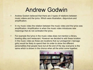 Andrew Godwin
Andrew Godwin believed that there are 3 types of relations between
music videos and the lyrics. Which were illustration, disjuncture and
amplification.

In my music video the relation between the music video and the lyrics was
amplification. Amplification is when the music video introduces new
meanings that do not contradict the lyrics.
For example the lyrics in the music video does not mention a library,
bowling alley and restaurant. However we decided to add these location
in the music video as these are locations that our protagonist ( teenage
girls) would be likely to spend their tin order to show the different
personalities that people have but at the end of the day everyone is the
same which is shown in the chorus when all the artist come together.

 