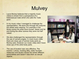 Mulvey
Laura Mulvey believes that a majority music
videos is shown from a perspective of a
heterosexual male which she calls the ‘male
gaze’.
In my music video I managed to challenge the
representation. We done this through the costume
the artists were wearing. For example in the
library scene the artist wore trouser, blazer and tie
and during the other scenes they wore not half
naked.
We also challenged the representation through
the use of camera angles. In most music video
there are close ups of women body parts as
Mulvey said. However our music video didn’t have
close ups of the artist body parts.
The use of location was very effective. The
scenes ( Library, bowling alley, water fountain,
restaurant and studio) shows the artists different
personalities and doesn’t view them as sexual
objects.

 