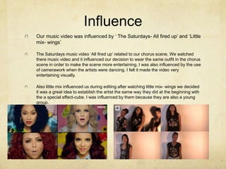 Influence
Our music video was influenced by ‘ The Saturdays- All fired up’ and ‘Little
mix- wings’
The Saturdays music video ‘All fired up’ related to our chorus scene. We watched
there music video and it influenced our decision to wear the same outfit in the chorus
scene in order to make the scene more entertaining. I was also influenced by the use
of camerawork when the artists were dancing. I felt it made the video very
entertaining visually.
Also little mix influenced us during editing after watching little mix- wings we decided
it was a great idea to establish the artist the same way they did at the beginning with
the a special effect-cube. I was influenced by them because they are also a young
group.

 