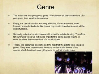 Genre
The artists are in a pop group genre. We followed all the conventions of a
pop group from location to costume.
Firstly, the use of location was very effective. For example the water
fountain scene looked a lot like typical pop music video because of all the
colourful lights.

Secondly, a typical music video would show the artists dancing. Therefore
for our music video we felt it was important to add a dance routine in
order to follow the conventions of a music video.
Thirdly, the costumes also reflected the fact that the artists were in a pop
group. They wore dresses and the wore similar outfits in one of the
scenes which I realised most girl groups do in their music video.

 