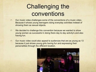 Challenging the
conventions
Our music video challenges some of the conventions of a music video.
Because it shows young teenagers doing everyday activities instead of
showing them as sexual objects.
We decided to challenge this convention because we wanted to show
young women as successful in doing there day to day activity's and also
having fun.
Our music video could also appeal to audiences that are as young as 13
because it just shows young girls having fun and expressing their
personalities through the different location.

 