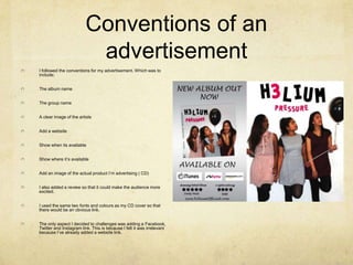Conventions of an
advertisement
I followed the conventions for my advertisement. Which was to
include;
The album name
The group name

A clear image of the artists
Add a website
Show when its available
Show where it’s available
Add an image of the actual product I’m advertising ( CD)
I also added a review so that it could make the audience more
excited.
I used the same two fonts and colours as my CD cover so that
there would be an obvious link.
The only aspect I decided to challenges was adding a Facebook,
Twitter and Instagram link. This is because I felt it was irrelevant
because I’ve already added a website link.

 