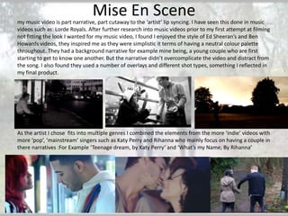 Mise En Scene

my music video is part narrative, part cutaway to the ‘artist’ lip syncing. I have seen this done in music
videos such as: Lorde Royals. After further research into music videos prior to my first attempt at filming
not fitting the look I wanted for my music video, I found I enjoyed the style of Ed Sheeran’s and Ben
Howards videos, they inspired me as they were simplistic it terms of having a neutral colour palette
throughout. They had a background narrative for example mine being, a young couple who are first
starting to get to know one another. But the narrative didn’t overcomplicate the video and distract from
the song. I also found they used a number of overlays and different shot types, something I reflected in
my final product.

As the artist I chose fits into multiple genres I combined the elements from the more ‘indie’ videos with
more ‘pop’, ‘mainstream’ singers such as Katy Perry and Rihanna who mainly focus on having a couple in
there narratives :For Example ‘Teenage dream, by Katy Perry’ and ‘What’s my Name, By Rihanna’

 