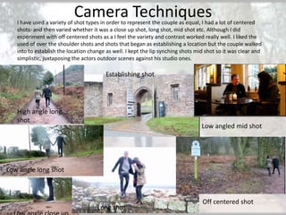 Camera Techniques

I have used a variety of shot types in order to represent the couple as equal, I had a lot of centered
shots- and then varied whether it was a close up shot, long shot, mid shot etc. Although I did
experiment with off centered shots as a I feel the variety and contrast worked really well. I liked the
used of over the shoulder shots and shots that began as establishing a location but the couple walked
into to establish the location change as well. I kept the lip synching shots mid shot so it was clear and
simplistic, juxtaposing the actors outdoor scenes against his studio ones.

Establishing shot

High angle long
shot

Low angled mid shot

Low angle long shot

Long shot

Off centered shot

 