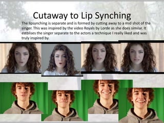 Cutaway to Lip Synching
The lipsynching is separate and is formed by cutting away to a mid shot of the
singer. This was inspired by the video Royals by Lorde as she does similar. It
estblises the singer separate to the actors a technique I really liked and was
truly inspired by.

 