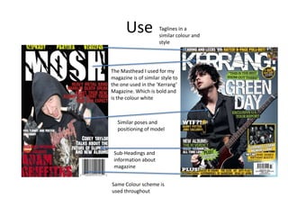 Use

Taglines in a
similar colour and
style

The Masthead I used for my
magazine is of similar style to
the one used in the ‘Kerrang’
Magazine. Which is bold and
is the colour white

Similar poses and
positioning of model

Sub-Headings and
information about
magazine
Same Colour scheme is
used throughout

 
