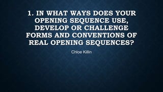 1. IN WHAT WAYS DOES YOUR
OPENING SEQUENCE USE,
DEVELOP OR CHALLENGE
FORMS AND CONVENTIONS OF
REAL OPENING SEQUENCES?
Chloe Killin

 