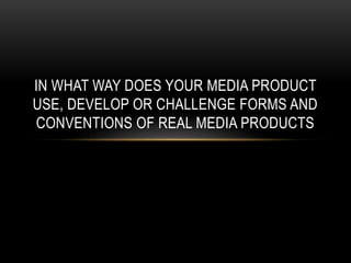 IN WHAT WAY DOES YOUR MEDIA PRODUCT
USE, DEVELOP OR CHALLENGE FORMS AND
CONVENTIONS OF REAL MEDIA PRODUCTS

 
