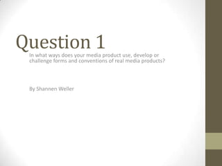 Question 1

In what ways does your media product use, develop or
challenge forms and conventions of real media products?

By Shannen Weller

 