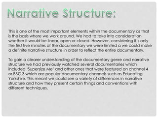 This is one of the most important elements within the documentary as that
is the basis where we work around. We had to take into consideration
whether it would be linear, open or closed. However, considering it’s only
the first five minutes of the documentary we were limited a we could make
a definite narrative structure in order to reflect the entire documentary.
To gain a clearer understanding of the documentary genre and narrative
structure we had previously watched several documentaries which
included ‘Supersize Me’ and other ones that were featured on channel 4
or BBC 3 which are popular documentary channels such as Educating
Yorkshire. This meant we could see a variety of differences in narrative
structure and how they present certain things and conventions with
different techniques.

 