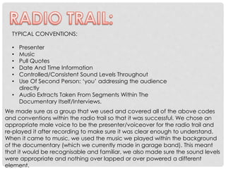 TYPICAL CONVENTIONS:
Presenter
Music
Pull Quotes
Date And Time Information
Controlled/Consistent Sound Levels Throughout
Use Of Second Person: ‘you’ addressing the audience
directly
• Audio Extracts Taken From Segments Within The
Documentary Itself/Interviews.
•
•
•
•
•
•

We made sure as a group that we used and covered all of the above codes
and conventions within the radio trail so that it was successful. We chose an
appropriate male voice to be the presenter/voiceover for the radio trail and
re-played it after recording to make sure it was clear enough to understand.
When it came to music, we used the music we played within the background
of the documentary (which we currently made in garage band). This meant
that it would be recognisable and familiar, we also made sure the sound levels
were appropriate and nothing over lapped or over powered a different
element.

 