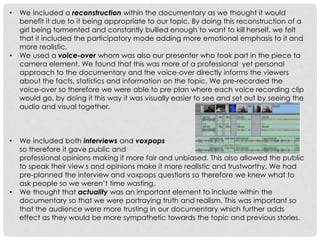 •

•

•

•

We included a reconstruction within the documentary as we thought it would
benefit it due to it being appropriate to our topic. By doing this reconstruction of a
girl being tormented and constantly bullied enough to want to kill herself, we felt
that it included the participatory mode adding more emotional emphasis to it and
more realistic.
We used a voice-over whom was also our presenter who took part in the piece to
camera element. We found that this was more of a professional yet personal
approach to the documentary and the voice-over directly informs the viewers
about the facts, statistics and information on the topic. We pre-recorded the
voice-over so therefore we were able to pre plan where each voice recording clip
would go, by doing it this way it was visually easier to see and set out by seeing the
audio and visual together.

We included both interviews and voxpops
so therefore it gave public and
professional opinions making it more fair and unbiased. This also allowed the public
to speak their view s and opinions make it more realistic and trustworthy. We had
pre-planned the interview and voxpops questions so therefore we knew what to
ask people so we weren’t time wasting.
We thought that actuality was an important element to include within the
documentary so that we were portraying truth and realism. This was important so
that the audience were more trusting in our documentary which further adds
effect as they would be more sympathetic towards the topic and previous stories.

 