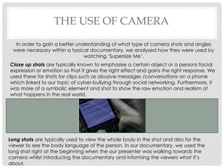 THE USE OF CAMERA
In order to gain a better understanding of what type of camera shots and angles
were necessary within a typical documentary, we analysed how they were used by
watching ‘Supersize Me’.
Close up shots are typically known to emphasise a certain object or a persons facial
expression or emotion so that it gives the right effect and gains the right response. We
used these for shots for clips such as abusive messages /conversations on a phone
which linked to our topic of cyber-bullying through social networking. Furthermore, it
was more of a symbolic element and shot to show the raw emotion and realism of
what happens in the real world.

Long shots are typically used to view the whole body in the shot and also for the
viewer to see the body language of the person. In our documentary, we used the
long shot right at the beginning when the our presenter was walking towards the
camera whilst introducing the documentary and informing the viewers what it’s
about.

 