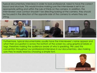 Typical documentary interviews in order to look professional, need to have the correct
layout and structure. This would involve making sure the interviewee is set in an
appropriate setting and within the rule of thirds on the camera. In addition, the
interviewee’s eye contact shouldn’t be directing looking at the camera, they should
be focused in the direction of the opposite side of the camera to where they are
sitting.

Furthermore, typical documentaries usually have the interviewee’s name appear and
what their occupation is across the bottom of the screen by using graphical labels or
tags, therefore making the audience aware of who is speaking. We used this
convention throughout our professional interviews in our documentary, also making
sure they’re easily read by choosing a simple font.

 
