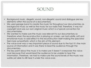 SOUND
•
•

•

•
•

Background music, diegetic sound, non-diegetic sound and dialogue are key
elements within the sound of a documentary.
We used garage band to create the music for throughout our documentary as
background music as well as the music for our radio trail. Therefore, it was not
copyright and was our own original music which is a typical convention for
documentaries.
We wanted to make sure the music was relevant to our documentary so
therefore when the reconstruction is playing on screen, we had subtle, soft and
emotional music to add effect to the reconstruction itself making the spectator
feel more sympathetic which is the aim of this element.
The voice-over was a very important piece of sound due to the fact it’s the main
source of information and it was there to lead the audience through the
documentary.
The key point about the music is to make sure it doesn’t overpower the voiceover because that would lead the audience to be unable to hear the
information. Therefore, we had to make sure the sound levels of the music was
subtle yet able to still hear it under the voice-over.

 
