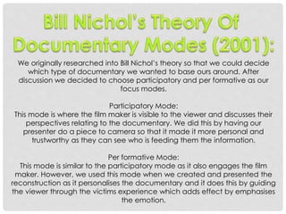 We originally researched into Bill Nichol’s theory so that we could decide
which type of documentary we wanted to base ours around. After
discussion we decided to choose participatory and per formative as our
focus modes.
Participatory Mode:
This mode is where the film maker is visible to the viewer and discusses their
perspectives relating to the documentary. We did this by having our
presenter do a piece to camera so that it made it more personal and
trustworthy as they can see who is feeding them the information.
Per formative Mode:
This mode is similar to the participatory mode as it also engages the film
maker. However, we used this mode when we created and presented the
reconstruction as it personalises the documentary and it does this by guiding
the viewer through the victims experience which adds effect by emphasises
the emotion.

 