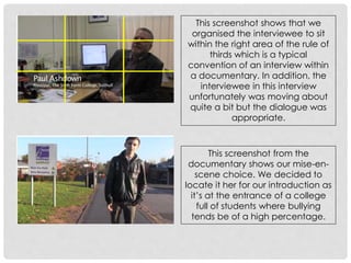 This screenshot shows that we
organised the interviewee to sit
within the right area of the rule of
thirds which is a typical
convention of an interview within
a documentary. In addition, the
interviewee in this interview
unfortunately was moving about
quite a bit but the dialogue was
appropriate.

This screenshot from the
documentary shows our mise-enscene choice. We decided to
locate it her for our introduction as
it’s at the entrance of a college
full of students where bullying
tends be of a high percentage.

 