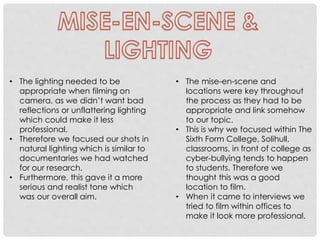 • The lighting needed to be
appropriate when filming on
camera, as we didn’t want bad
reflections or unflattering lighting
which could make it less
professional.
• Therefore we focused our shots in
natural lighting which is similar to
documentaries we had watched
for our research.
• Furthermore, this gave it a more
serious and realist tone which
was our overall aim.

• The mise-en-scene and
locations were key throughout
the process as they had to be
appropriate and link somehow
to our topic.
• This is why we focused within The
Sixth Form College, Solihull,
classrooms, in front of college as
cyber-bullying tends to happen
to students. Therefore we
thought this was a good
location to film.
• When it came to interviews we
tried to film within offices to
make it look more professional.

 