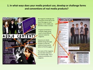 1. In what ways does your media product use, develop or challenge forms
and conventions of real media products?
My magazine challenges the
convention of the title at the
top of the page as mine
appears in the middle and
therefore makes it unique.
A typical convention is
multiple images being
used to show different
features inside the
magazine.
Features are clearly
labelled along with page
numbers so that the
audience know exactly
where to find the pages.
The name of the magazine
has also been placed on
the contents page. This is
a typical convention of a
magazine.
 