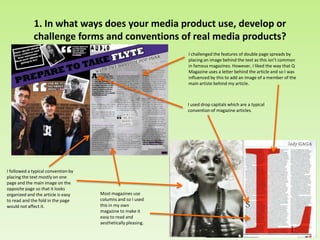 1. In what ways does your media product use, develop or
challenge forms and conventions of real media products?
I challenged the features of double page spreads by
placing an image behind the text as this isn’t common
in famous magazines. However, I liked the way that Q
Magazine uses a letter behind the article and so I was
influenced by this to add an image of a member of the
main artiste behind my article.
I followed a typical convention by
placing the text mostly on one
page and the main image on the
opposite page so that it looks
organized and the article is easy
to read and the fold in the page
would not affect it.
I used drop capitals which are a typical
convention of magazine articles.
Most magazines use
columns and so I used
this in my own
magazine to make it
easy to read and
aesthetically pleasing.
 