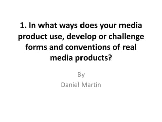 1. In what ways does your media
product use, develop or challenge
forms and conventions of real
media products?
By
Daniel Martin
 
