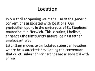 Location
In our thriller opening we made use of the generic
conventions associated with locations. Our
production opens in the underpass of St. Stephens
roundabout in Norwich. This location, I believe,
enhances the film’s gritty nature, being a rather
unpleasant area.
Later, Sam moves to an isolated suburban location
where he is attacked; developing the convention
that quiet, suburban landscapes are associated with
crime.
 
