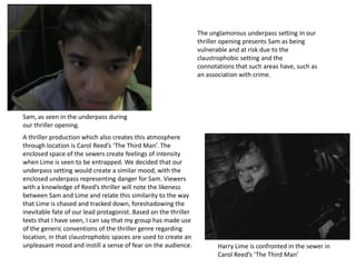 Sam, as seen in the underpass during
our thriller opening.
Harry Lime is confronted in the sewer in
Carol Reed’s ‘The Third Man’
The unglamorous underpass setting in our
thriller opening presents Sam as being
vulnerable and at risk due to the
claustrophobic setting and the
connotations that such areas have, such as
an association with crime.
A thriller production which also creates this atmosphere
through location is Carol Reed’s ‘The Third Man’. The
enclosed space of the sewers create feelings of intensity
when Lime is seen to be entrapped. We decided that our
underpass setting would create a similar mood, with the
enclosed underpass representing danger for Sam. Viewers
with a knowledge of Reed’s thriller will note the likeness
between Sam and Lime and relate this similarity to the way
that Lime is chased and tracked down, foreshadowing the
inevitable fate of our lead protagonist. Based on the thriller
texts that I have seen, I can say that my group has made use
of the generic conventions of the thriller genre regarding
location, in that claustrophobic spaces are used to create an
unpleasant mood and instill a sense of fear on the audience.
 