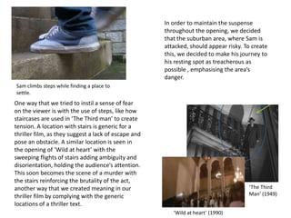 In order to maintain the suspense
throughout the opening, we decided
that the suburban area, where Sam is
attacked, should appear risky. To create
this, we decided to make his journey to
his resting spot as treacherous as
possible , emphasising the area’s
danger.
One way that we tried to instil a sense of fear
on the viewer is with the use of steps, like how
staircases are used in ‘The Third man’ to create
tension. A location with stairs is generic for a
thriller film, as they suggest a lack of escape and
pose an obstacle. A similar location is seen in
the opening of ‘Wild at heart’ with the
sweeping flights of stairs adding ambiguity and
disorientation, holding the audience’s attention.
This soon becomes the scene of a murder with
the stairs reinforcing the brutality of the act,
another way that we created meaning in our
thriller film by complying with the generic
locations of a thriller text.
‘Wild at heart’ (1990)
‘The Third
Man’ (1949)
Sam climbs steps while finding a place to
settle.
 