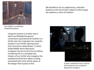 Sam settles in a suburban,
residential location
A quiet, residential area is used as
the location for the murder of
Beaumont Livingston
We decided to use an unglamorous, suburban
location as the site of Sam’s attack in order to give
the audience a sense of isolation
Using this location is another way in
which we followed the generic
conventions associated with location in a
thriller text. Our inspiration for using this
location in our thriller opening came
from Tarantino’s Jackie Brown, in which
Ordell Robbie forces Beaumont
Livingston into the trunk of his car before
murdering him in a secluded area.
Viewers of our thriller who recognise the
isolated area that Sam settles as being
associated with crime will be aware of
the danger that it poses to him.
 