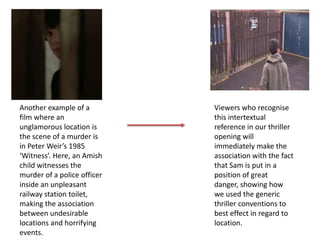 Another example of a
film where an
unglamorous location is
the scene of a murder is
in Peter Weir’s 1985
‘Witness’. Here, an Amish
child witnesses the
murder of a police officer
inside an unpleasant
railway station toilet,
making the association
between undesirable
locations and horrifying
events.
Viewers who recognise
this intertextual
reference in our thriller
opening will
immediately make the
association with the fact
that Sam is put in a
position of great
danger, showing how
we used the generic
thriller conventions to
best effect in regard to
location.
 
