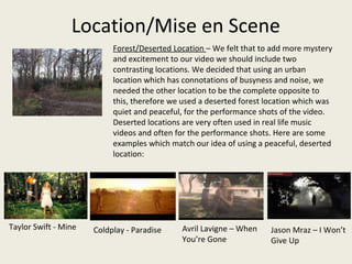 Location/Mise en Scene
Forest/Deserted Location – We felt that to add more mystery
and excitement to our video we should include two
contrasting locations. We decided that using an urban
location which has connotations of busyness and noise, we
needed the other location to be the complete opposite to
this, therefore we used a deserted forest location which was
quiet and peaceful, for the performance shots of the video.
Deserted locations are very often used in real life music
videos and often for the performance shots. Here are some
examples which match our idea of using a peaceful, deserted
location:
Taylor Swift - Mine Coldplay - Paradise Avril Lavigne – When
You’re Gone
Jason Mraz – I Won’t
Give Up
 