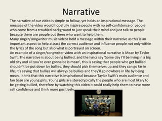 Narrative
The narrative of our video is simple to follow, yet holds an inspirational message. The
message of the video would hopefully inspire people with no self-confidence or people
who come from a troubled background to just speak their mind and just talk to people
because there are people out there who want to help them.
Many singer/songwriter music videos hold a message within their narrative as this is an
important aspect to help attract the correct audience and influence people not only within
the lyrics of the song but also what is portrayed on screen.
An example of a singer/songwriter video with an inspirational narrative is Mean by Taylor
Swift. The narrative is about being bullied, and the lyrics say ‘Some day I’ll be living in a big
old city and all you’re ever gonna be is mean’, this is saying that people who get bullied
shouldn’t be put down by bullies, they should pick themselves up and they can go far in
life, it’s saying that bullies will always be bullies and they’ll go nowhere in life by being
mean. I think that this narrative is inspirational because Taylor Swift’s main audience and
fan base are young girls. Young girls are stereotypically the people who are most likely to
be getting bullied, therefore by watching this video it could really help them to have more
self confidence and think more positively.
 