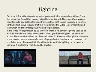 Lighting
Our song is from the singer/songwriter genre and, after researching videos from
this genre, we found that mainly natural lighting is used. Therefore there was no
need for us to add artificial lighting from another light source to create a high key
lighting effect as we thought that this would make the video look unrealistic and
fake which isn’t the message we wanted to put across.
In the video for Lego House by Ed Sheeran, there is no obvious lighting used as he
wanted to make the video look like real life to get the message of the narrative
across. The narrative follows an obsessed fan of Ed Sheeran, although the narrative
is humorous, there is also an element of sympathy for the character, however this
is only because of how realistic the video looks. Artificial lighting can prevent a
narrative from looking realistic and believable.
 